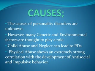 • The causes of personality disorders are

unknown.
• However, many Genetic and Environmental
factors are thought to play a role.
• Child Abuse and Neglect can lead to PDs.
• Physical Abuse shows an extremely strong
correlation with the development of Antisocial
and Impulsive behavior.

 