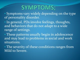 • Symptoms vary widely depending on the type

of personality disorder.
• In general, PDs involve feelings, thoughts,
and behaviors that do not adapt to a wide
range of settings.
• These patterns usually begin in adolescence
and may lead to problems in social and work
situations.
• The severity of these conditions ranges from
Mild to Severe.

 