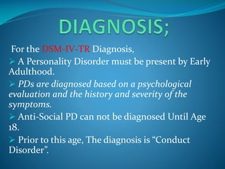 For the DSM-IV-TR Diagnosis,
 A Personality Disorder must be present by Early
Adulthood.
 PDs are diagnosed based on a psychological
evaluation and the history and severity of the
symptoms.
 Anti-Social PD can not be diagnosed Until Age
18.
 Prior to this age, The diagnosis is “Conduct
Disorder”.

 