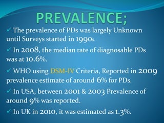  The prevalence of PDs was largely Unknown

until Surveys started in 1990s.
 In 2008, the median rate of diagnosable PDs

was at 10.6%.
 WHO using DSM-IV Criteria, Reported in 2009

prevalence estimate of around 6% for PDs.
 In USA, between 2001 & 2003 Prevalence of
around 9% was reported.
 In UK in 2010, it was estimated as 1.3%.

 