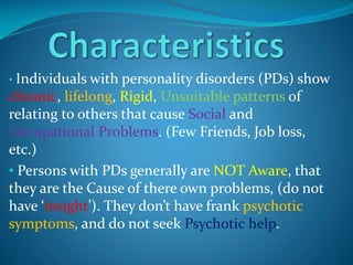 • Individuals with personality disorders

(PDs) show
chronic, lifelong, Rigid, Unsuitable patterns of
relating to others that cause Social and
Occupational Problems. (Few Friends, Job loss,
etc.)
• Persons with PDs generally are NOT Aware, that
they are the Cause of there own problems, (do not
have ‘insight’). They don’t have frank psychotic
symptoms, and do not seek Psychotic help.

 