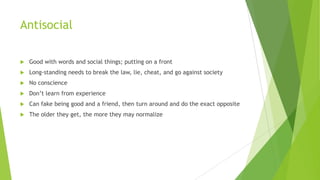 Antisocial


Good with words and social things; putting on a front



Long-standing needs to break the law, lie, cheat, and go against society



No conscience



Don’t learn from experience



Can fake being good and a friend, then turn around and do the exact opposite



The older they get, the more they may normalize

 