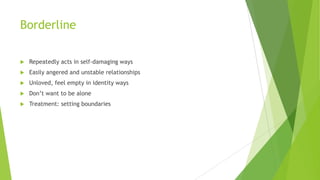 Borderline


Repeatedly acts in self-damaging ways



Easily angered and unstable relationships



Unloved, feel empty in identity ways



Don’t want to be alone



Treatment: setting boundaries

 