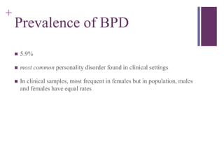 + 
Prevalence of BPD 
 5.9% 
 most common personality disorder found in clinical settings 
 In clinical samples, most frequent in females but in population, males 
and females have equal rates 
 
