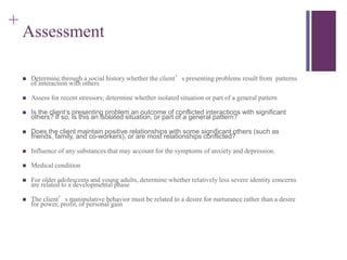 + 
Assessment 
 Determine through a social history whether the client’s presenting problems result from patterns 
of interaction with others 
 Assess for recent stressors; determine whether isolated situation or part of a general pattern 
 Is the client’s presenting problem an outcome of conflicted interactions with significant 
others? If so, is this an isolated situation, or part of a general pattern? 
 Does the client maintain positive relationships with some significant others (such as 
friends, family, and co-workers), or are most relationships conflicted? 
 Influence of any substances that may account for the symptoms of anxiety and depression. 
 Medical condition 
 For older adolescents and young adults, determine whether relatively less severe identity concerns 
are related to a developmental phase 
 The client’s manipulative behavior must be related to a desire for nurturance rather than a desire 
for power, profit, or personal gain 
 
