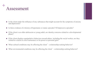 + 
Assessment 
 Is the client under the influence of any substances that might account for the symptoms of anxiety 
and depression? 
 Is there evidence of a history of hypomanic or manic episodes? Of depressive episodes? 
 If the client is an older adolescent or young adult, are identity concerns related to a developmental 
phase? 
 If the client displays manipulative behaviors toward others, including the social worker, are they 
related to a desire to elicit nurturance or for power or personal gain? 
 What cultural conditions may be affecting the client’s relationship-seeking behavior? 
 What environmental conditions may be affecting the client’s relationship-seeking behavior? 
 