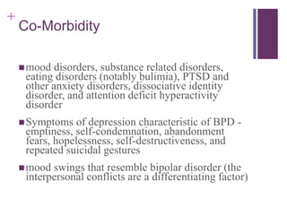+ 
Co-Morbidity 
mood disorders, substance related disorders, 
eating disorders (notably bulimia), PTSD and 
other anxiety disorders, dissociative identity 
disorder, and attention deficit hyperactivity 
disorder 
Symptoms of depression characteristic of BPD - 
emptiness, self-condemnation, abandonment 
fears, hopelessness, self-destructiveness, and 
repeated suicidal gestures 
mood swings that resemble bipolar disorder (the 
interpersonal conflicts are a differentiating factor) 
 
