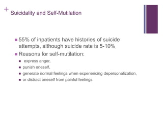+ Suicidality and Self-Mutilation 
 55% of inpatients have histories of suicide 
attempts, although suicide rate is 5-10% 
 Reasons for self-mutilation: 
 express anger, 
 punish oneself, 
 generate normal feelings when experiencing depersonalization, 
 or distract oneself from painful feelings 
 