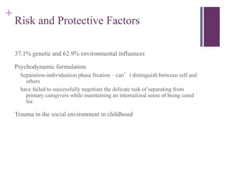 + 
Risk and Protective Factors 
37.1% genetic and 62.9% environmental influences 
Psychodynamic formulation 
Separation-individuation phase fixation – can’t distinguish between self and 
others 
have failed to successfully negotiate the delicate task of separating from 
primary caregivers while maintaining an internalized sense of being cared 
for. 
Trauma in the social environment in childhood 
 