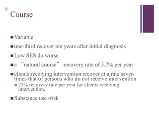 + 
Course 
Variable 
 one-third recover ten years after initial diagnosis 
Low SES do worse 
 a “natural course” recovery rate of 3.7% per year 
 clients receiving intervention recover at a rate seven 
times that of persons who do not receive intervention 
 25% recovery rate per year for clients receiving 
intervention. 
Substance use -risk 
 