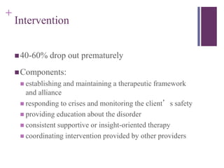 + 
Intervention 
40-60% drop out prematurely 
Components: 
 establishing and maintaining a therapeutic framework 
and alliance 
 responding to crises and monitoring the client’s safety 
 providing education about the disorder 
 consistent supportive or insight-oriented therapy 
 coordinating intervention provided by other providers 
 