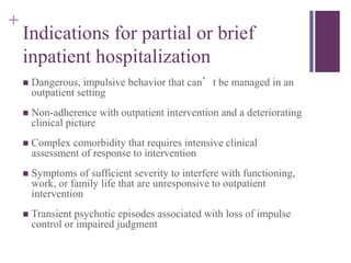 + 
Indications for partial or brief 
inpatient hospitalization 
 Dangerous, impulsive behavior that can’t be managed in an 
outpatient setting 
 Non-adherence with outpatient intervention and a deteriorating 
clinical picture 
 Complex comorbidity that requires intensive clinical 
assessment of response to intervention 
 Symptoms of sufficient severity to interfere with functioning, 
work, or family life that are unresponsive to outpatient 
intervention 
 Transient psychotic episodes associated with loss of impulse 
control or impaired judgment 
 