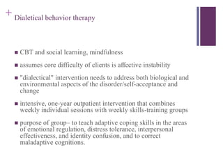 + Dialetical behavior therapy 
 CBT and social learning, mindfulness 
 assumes core difficulty of clients is affective instability 
 "dialectical" intervention needs to address both biological and 
environmental aspects of the disorder/self-acceptance and 
change 
 intensive, one-year outpatient intervention that combines 
weekly individual sessions with weekly skills-training groups 
 purpose of group– to teach adaptive coping skills in the areas 
of emotional regulation, distress tolerance, interpersonal 
effectiveness, and identity confusion, and to correct 
maladaptive cognitions. 
 