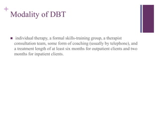 + 
Modality of DBT 
 individual therapy, a formal skills-training group, a therapist 
consultation team, some form of coaching (usually by telephone), and 
a treatment length of at least six months for outpatient clients and two 
months for inpatient clients. 
 