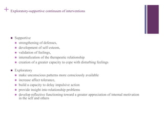 + Exploratory-supportive continuum of interventions 
 Supportive 
 strengthening of defenses, 
 development of self-esteem, 
 validation of feelings, 
 internalization of the therapeutic relationship 
 creation of a greater capacity to cope with disturbing feelings 
 Exploratory 
 make unconscious patterns more consciously available 
 increase affect tolerance, 
 build a capacity to delay impulsive action 
 provide insight into relationship problems 
 develop reflective functioning toward a greater appreciation of internal motivation 
in the self and others 
 
