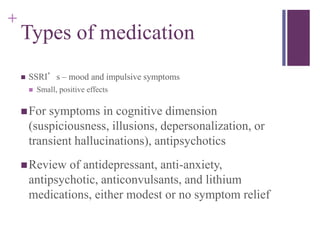 + 
Types of medication 
 SSRI’s – mood and impulsive symptoms 
 Small, positive effects 
For symptoms in cognitive dimension 
(suspiciousness, illusions, depersonalization, or 
transient hallucinations), antipsychotics 
Review of antidepressant, anti-anxiety, 
antipsychotic, anticonvulsants, and lithium 
medications, either modest or no symptom relief 
 
