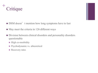 + 
Critique 
 DSM doesn’t mention how long symptoms have to last 
 May meet the criteria in 126 different ways 
 Division between clinical disorders and personality disorders 
questionable 
 High co-morbidity 
 Psychodynamic vs. atheoretical 
 Recovery rates 
 