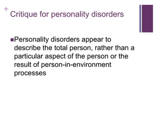 + 
Critique for personality disorders 
Personality disorders appear to 
describe the total person, rather than a 
particular aspect of the person or the 
result of person-in-environment 
processes 
