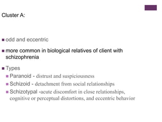 Cluster A: 
 odd and eccentric 
 more common in biological relatives of client with 
schizophrenia 
 Types 
 Paranoid - distrust and suspiciousness 
 Schizoid - detachment from social relationships 
 Schizotypal -acute discomfort in close relationships, 
cognitive or perceptual distortions, and eccentric behavior 
 