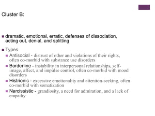Cluster B: 
 dramatic, emotional, erratic, defenses of dissociation, 
acting out, denial, and splitting 
 Types 
 Antisocial - distrust of other and violations of their rights, 
often co-morbid with substance use disorders 
 Borderline - instability in interpersonal relationships, self-image, 
affect, and impulse control, often co-morbid with mood 
disorders 
 Histrionic - excessive emotionality and attention-seeking, often 
co-morbid with somatization 
 Narcissistic - grandiosity, a need for admiration, and a lack of 
empathy 
 
