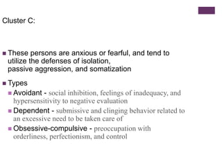 Cluster C: 
 These persons are anxious or fearful, and tend to 
utilize the defenses of isolation, 
passive aggression, and somatization 
 Types 
 Avoidant - social inhibition, feelings of inadequacy, and 
hypersensitivity to negative evaluation 
 Dependent - submissive and clinging behavior related to 
an excessive need to be taken care of 
 Obsessive-compulsive - preoccupation with 
orderliness, perfectionism, and control 
 