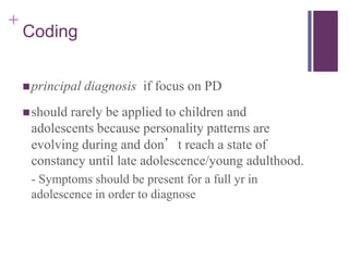 + 
Coding 
principal diagnosis if focus on PD 
should rarely be applied to children and 
adolescents because personality patterns are 
evolving during and don’t reach a state of 
constancy until late adolescence/young adulthood. 
- Symptoms should be present for a full yr in 
adolescence in order to diagnose 
 