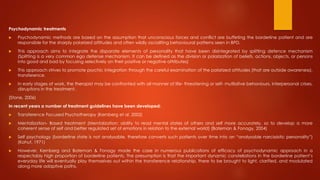 Psychodynamic treatments
 Psychodynamic methods are based on the assumption that unconscious forces and conflict are buffeting the borderline patient and are
responsible for the sharply polarized attitudes and often wildly osciallting behavioural patterns seen in BPD.
 This approach aims to integrate the disparate elements of personality that have been disintegrated by splitting defence mechanism
(Splitting is a very common ego defense mechanism. It can be defined as the division or polarization of beliefs, actions, objects, or persons
into good and bad by focusing selectively on their positive or negative attributes)
 This approach strives to promote psychic integration through the careful examination of the polarized attitudes (that are outside awareness),
transference.
 In early stages of work, the therapist may be confronted with all manner of life- threatening or self- mutilative behaviours, interpersonal crises,
disruptions in the treatment.
(Stone, 2006)
In recent years a number of treatment guidelines have been developed:
 Transference Focused Psychotherapy (Kernberg et al. 2002)
 Mentalization- Based treatment (Mentalization: ability to read mental states of others and self more accurately, so to develop a more
coherent sense of self and better regulated set of emotions in relation to the external world) (Bateman & Fonagy, 2004)
 Self psychology (borderline state is not analysable, therefore converts such patients over time into an “analysable narcissistic personality”)
(Kohut, 1971)
 However, Kernberg and Bateman & Fonagy made the case in numerous publications of efficacy of psychodynamic approach in a
respectably high proportion of borderline patients. The presumption is that the important dynamic constellations in the borderline patient’s
everyday life will eventually play themselves out within the transference relationship, there to be brought to light, clarified, and modulated
along more adaptive paths.
 