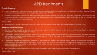 APD treatments
Family Therapy:
 Parent management training, structured family therapy have been shown to be effective in children with conduct disorder. There is
no published research however on family therapy with adults with APD.
 Severely psychopathic patient with APD or severely psychopathic person who does not meet the criteria for APD is not advised;
information learned by the patient from both the therapist and other family members is likely to be used to hurt or control in the
service of sadism and omnipotent fantasy
(Meloy, 1992)
 However, reductions in criminal recidivism as a result of family therapy have been reported (Gendreau and Ross, 1987)
Milieu and Residential Therapy:
 The term Milieu is used to describe any treatment method in which control of the environment surrounding the antisocial
environment is the primary agent for change.
 1. approach token economy program: empirically found to shape patient and staff behaviour within institutions. Although effective,
such programs may be legally challenged by patients with APD on the basis of an arguable constitutional right to unwanted
therapy (Rice et al, 1990)
 2. approach therapeutic community: Members of the community care for one another, follow the rules, submit to the autihority of
the community, and rewarded or disciplined by the group. The primary intervention is the daily group meeting that functions as
psychotherapeutic and policy- making body. Peer problemsolving is encouraged, and staff are the facilitators of this largely
democratic group culture.
 Few controlled studies of therapeutic communities have been done, they have shown modest positive effects
(Harris & Rice, 1994)
 