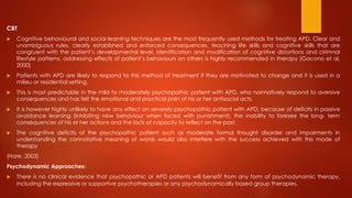 CBT
 Cognitive behavioural and social learning techniques are the most frequently used methods for treating APD. Clear and
unambiguous rules, clearly established and enforced consequences, teaching life skills and cognitive skills that are
congruent with the patient’s developmental level, identification and modification of cognitive distortions and cirimnal
lifestyle patterns, addressing effects of patient’s behaviours on others is highly recommended in therapy (Gacono et al,
2000)
 Patients with APD are likely to respond to this method of treatment if they are motivated to change and it is used in a
milieu or residential setting.
 This is most predictable in the mild to moderately psychopathic patient with APD, who normatively respond to aversive
consequences and has felt the emotional and practical pain of his or her antisocial acts.
 It is however highly unlikely to have any effect on severely psychopathic patient with APD, because of deficits in passive
avoidance learning (inhibiting new behaviour when faced with punishment), the inability to foresee the long- term
consequences of his or her actions and the lack of capacity to reflect on the past.
 The cognitive deficits of the psychopathic patient such as moderate formal thought disorder and impairments in
understanding the connotative meaning of words would also interfere with the success achieved with this mode of
therapy
(Hare, 2003)
Psychodynamic Approaches:
 There is no clinical evidence that psychopathic or APD patients will benefit from any form of psychodynamic therapy,
including the expressive or supportive psychotherapies or any psychodynamically based group therapies.
 