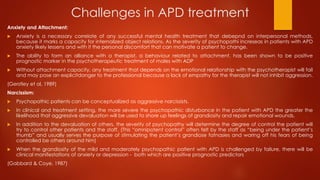Challenges in APD treatment
Anxiety and Attachment:
 Anxiety is a necessary correlate of any successful mental health treatment that debepnd on interpersonal methods,
because it marks a capacity for internalized object relations. As the severity of psychopathi increseas in patients with APD
anxiety likely lessens and with it the personal discomfort that can motivate a patient to change.
 The ability to form an alliance with a therapist, a behaviour related to attachment, has been shown to be positive
prognostic marker in the psychotherapeutic treatment of males with ADP
 Without attachment capacity, any treatment that depends on the emotional relationship with the psychotherapist will fail
and may pose an explicitdanger to the professional because a lack of empathy for the therapist will not inhibit aggression.
(Gerstley et al, 1989)
Narcissism:
 Psychopathic patients can be conceptualized as aggressive narcissists.
 In clinical and treatment setting, the more severe the psychopathic disturbance in the patient with APD the greater the
likelihood that aggressive devaluation will be used to shore up feelings of grandiosity and repair emotional wounds.
 In addition to the devaluation of others, the severity of psychopathy will determine the degree of control the patient will
try to control other patients and the staff. (This “omnipotent control” often felt by the staff as “being under the patient’s
thumb” and usually serves the purpose of stimulating the patient’s grandiose fatnasies and waring off his fears of being
controlled be others around him)
 When the grandiosity of the mild and moderately psychopathic patient with APD is challenged by failure, there will be
clinical manifestations of anxiety or depression - both which are positive prognostic predictors
(Gabbard & Coye, 1987)
 