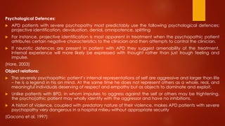Psychological Defences:
 APD patients with severe psychopathy most predictably use the following psychological defences:
projective identification, devaluation, denial, omnipotence, splitting
 For instance, projective identification is most apparent in treatment when the psychopathic patient
attributes certain negative characteristics to the clinician and then attempts to control the clinician.
 If neurotic defences are present in patient with APD they suggest amenability of the treatment.
Internal experience will more likely be expressed with thought rather than just trough feeling and
impulse.
(Hare, 2003)
Object relations:
 The severely psychopathic patient’s internal representations of self are aggressive and larger than life
– he is a legend in his on mind. At the same time he does not represent others as a whole, real, and
meaningful individuals deserving of respect and empathy but as objects to dominate and exploit.
 Unlike patients with BPD, in whom impulses to aggress against the self or others may be frightening,
the psycho[athic patient may wholly identify with the aggressor and have no inhibitions.
 A histort of violence, coupled with predatory nature of their violence, makes APD patients with severe
psychopathy very dangerous in a hospital milieu without appropriate security
(Gacono et al, 1997)
 