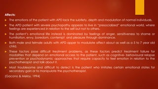 Affects:
 The emotions of the patient with APD lack the subtlety, depth and modulation of normal individuals.
 The APD patient with severe psychopathy appears to live in “presocialized” emotional world, where
feelings are experienced in relation to the self but not to others.
 The patient’s emotional life instead is dominated by feelings of anger, sensitiveness to shame or
humiliation, envy, boredom, contempt and pleasure through dominance.
 Both male and felmale adults with APD apper to modulate affect about as well as a 5 to 7 year old
child.
 These factors pose difficult treatment problems, as these factors predict treatment failure for
modalities that depend on emotional access to the patient, such as cognitive- behavioural relapse
prevention or psychodynamic approaches that require capacity to feel emotion in relation to the
psychotherapist and talk about it.
 Most troublesome and difficult to detect is the patient who imitates certain emotional states for
secondary gain or to manipulate the psychotherapist.
(Gacono & Meloy, 1994)
 