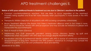 APD treatment challenges II.
Nature of APD pose additional threats to treatment success due to Clinician’s reactions to the patient:
 Common countertransference reactions, that are likely to occur regardless of the treatment
modality being applied and ill be felt more intensely when psychopathy is more severe in the APD
patient.
 Therapeutic Nihilism (rejection of all patients with APD as being completely untreatable)
 Illusory Treatment Alliance (the illusion that there is treatment alliance when in fact there is none.
Such alliance should be viewed with clinical suspicion and may actually be imitations to please and
manipulate the psychotherapist)
 Fear of Assault or Harm (Obvious)
 Helplessness and Guilt (especially prevalent among novice clinicians; feeling og quilt and
helplessness when the patient with APD does not change despite treatment efforts)
 Devaluation and loss of professional identity (patient with APD is source of continuous professional
disappointment. In long term- treatment the APD patient’s resistance to change may compel the
clinician to question his or her own professional value and identity)
(Gabbard et al, 2005)
 
