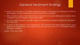 General treatment findings
 There is yet no body of controlled empirical research concerning the treatment of APD or
psychopathy. No demonstrateably effective treatment is available
 Meta- analytic studies of the effectiveness of treatment in juvenile delinquents, however, have
consistently found a modest overall positive effect.
 The most useful treatments are skills- based and behavioural, targeting higher risk offenders in
the community
 A review of the research on the treatment of APD indicates that these patients have a poor
response to hospitalization. The prognosis may be improved, however, if a treatable anxiety or
depression is present.
(Lipsey, 1992, Hare, 2003)
 