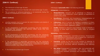 (DSM IV. Continue):
 The individual is at least age 18 years.
 There is evidence of Conduct Disorder with onset before age 15 years.
 The occurrence of antisocial behaviour is not exclusively during the
course of Schizophrenia or a Manic Episode.
(DSM V. Continue):
 counter boredom; lack of concern for one's limitations and denial of
the reality of personal danger
 C. The impairments in personality functioning and the individual's
personality trait expression are relatively stable across time and
consistent across situations.
 D. The impairments in personality functioning and the individual‟s
personality trait expression are not better understood as normative for
the individual‟s developmental stage or socio-cultural environment.
 E. The impairments in personality functioning and the individual's
personality trait expression are not solely due to the direct physiological
effects of a substance (e.g., a drug of abuse, medication) or a general
medical condition (e.g., severe head trauma).
 F. The individual is at least age 18 years.
(DSM V. Continue)
Pathological personality traits in the following domains:
Antagonism, characterized by:
 Manipulativeness: Frequent use of subterfuge to influence or
control others; use of seduction, charm, glibness, or ingratiation to
achieve one„s ends.
 Deceitfulness: Dishonesty and fraudulence; misrepresentation of
self; embellishment or fabrication when relating events.
 Callousness: Lack of concern for feelings or problems of others;
lack of guilt or remorse about the negative or harmful effects of
one„s actions on others; aggression; sadism.
 Hostility: Persistent or frequent angry feelings; anger or irritability in
response to minor slights and insults; mean, nasty, or vengeful
behavior.
Disinhibition, characterized by:
 Irresponsibility: Disregard for – and failure to honour – financial and
other obligations or commitments; lack of respect for – and lack of
follow through on – agreements and promises.
 Impulsivity: Acting on the spur of the moment in response to
immediate stimuli; acting on a momentary basis without a plan or
consideration of outcomes; difficulty establishing and following
plans.
 Risk taking: Engagement in dangerous, risky, and potentially self-
damaging activities, unnecessarily and without regard for
consequences; boredom proneness and thoughtless initiation of
activities to
 