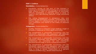DSM V. Continue
Disinhibition, characterized by:
 Impulsivity: Acting on the spur of the moment in
response to immediate stimuli; acting on a momentary
basis without a plan or consideration of outcomes;
difficulty establishing or following plans; a sense of
urgency and self-harming behavior under emotional
distress.
 Risk taking: Engagement in dangerous, risky, and
potentially self-damaging activities, unnecessarily and
without regard to consequences; lack of concern for
one’s limitations and denial of the reality of personal
danger.
Antagonism, characterized by:
 Hostility: Persistent or frequent angry feelings; anger or
irritability in response to minor slights and insults.
 The impairments in personality functioning and the
individual’s personality trait expression are relatively
stable across time and consistent across situations.
 The impairments in personality functioning and the
individual’s personality trait expression are not better
understood as normative for the individual's
developmental stage or socio-cultural environment.
 The impairments in personality functioning and the
individual's personality trait expression are not solely
due to the direct physiological effects of a substance
(e.g., a drug of abuse, medication) or a general
medical condition (e.g., severe head trauma)
 