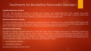 Treatments for Borderline Personality Disorder I.
Cognitive Behaviour Therapy
CBT can help Borderline patients to identify and change core beliefs/behaviours that underlie inaccurate
perceptions of themselves and others and problems interacting with others. CBT may help to reduce anxiety and
mood symptoms and reduce the number of suicidal and self- harming behaviours.
Dialectical Behaviour Therapy
This type of therapy focuses on mindfulness, or being aware of / attentive to the current situation. DBT teaches skills
to control intense emotions, reduces self- destructive behaviours and improves relationships. This therapy differs from
CBT in that it seeks a balance between changing and accepting beliefs and behaviours
Schema focused therapy
This type of therapy combines elements of CBT with other forms of therapy that focus on reframing schemas (a
mental concept that informs a person about what to expect from a variety of experiences and situations), or the
way people view themselves. This approach is based on the idea that borderline personality disorder stems from
dysfunctional self- image – possibly brought on by negative childhood experiences- that affect how people react to
their environment, interact with others, and cope with problems or stress.
 Psychodynamic therapy
 Mentalization therapy
(Davidson et al, 2006, McMain, 2007)
 