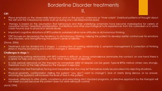 Borderline Disorder treatments
II.CBT:
 Place emphasis on the observable behaviours and on the psychic schemata or “inner scripts” (habitual patterns of thought about
the self and the interpersonal world, built up during one’s developmental years)
 therapy is based on the assumption that behaviours and their underlying schemata have become maladaptive for variety of
causative factors: hereditary predisposition, humiliations and other psychological hurts experiences from the caretakers or in some
cases trauma due to physical or sexual abuse.
 Important cognitive distortions of BPD patients; polarized all-or-none attitudes or dichotomous thinking.
 CBT focuses on decreasing the tendency to dichotomous thinking, helping the patient to develop better control over his emotions
and impulses, and strengthening the patient’s sense of identity.
(Stone, 2006)
 Treatment can be divided into 5 stages; 1. construction of working relationship 2. symptom management 3. correction of thinking
errors 4. trauma processing and schema changes 5. termination
Challenges in stage 1:
 constructing working relationship with BPD patients is difficult, as strong ambivalence dominates the contact; on one hand there is
a desire for help and acceptance, on the other there is fear of rejection.
 In crisis periods demands on the therapist for immediate relief of despair can be great. Typical BPDs mistrust others very strongly,
therefore much of the help offered by the therapist is rejected.
 Therapists may feel themselves facing and impossible task thus may let themselves easily be provoked into rejecting situations.
 Physical proximity, confrontation (telling the patient “you don’t want to change”), lack of clarity (long silence, or no answer,
returning the question) will increase the level of fear in the patient.
 However, attempts to offer clarity, consistency and prescribing strict standard programs, or directive approach by the therapist will
not meet success because the patient does not dare relinquish control.
(Arntz,1994)
 