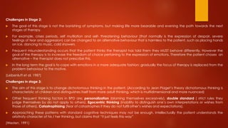 Challenges in Stage 2:
 The goal of this stage is not the banishing of symptoms, but making life more bearable and evening the path towards the next
stages of therapy.
 For example, crises periods, self mutilation and self- threatening behaviour (that normally is the expression of despair, severe
feelings of fear and aggression) can be changed to an alternative behaviour that is harmless to the patient, such as placing hands
on ice, dancing to music, cold showers.
 Frequent misunderstanding occurs that the patient thinks the therapist has told them they MUST behave differently. However the
goal of the therapy is to increase the freedom of choice pertaining to the expression of emotions. Therefore the patient choses an
alternative – the therapist does not prescribe this.
 In the long term the goal is to cope with emotions in a more adequate fashion: gradually the focus of therapy is replaced from the
problem behaviour to the motive.
(Leibenluft et al, 1987)
Challenges in stage 3:
 The aim of this stage is to change dichotomous thinking in the patient. (According to Jean Piaget’s theory dichotomous thinking is
characteristic of children and distinguishes itself from more adult thinking, which is multidimensional and more nuanced)
 Other frequent thinking factors in BPD are; personalization (blaming themselves excessively), double standard ( strict rules they
judge themselves by do not apply to others). Egocentric thinking (inability to distinguish one’s own interpretations or wishes from
those of others). Catastropihizing (fear of catastrophes if they do not fulfil other’s wishes and expectations).
 Approaching these patterns with standard cognitive techniques may not be enough. Intellectually the patient understands the
arbitraty character of his / her thinking, but claims that “it just feels this way”
(Westen, 1991)
 