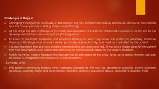 Challenges in Stage 4:
 Changing thinking errors is not easy in borderlines: the core schemas are deeply anchored. Moreover, the patients
fear the consequences of letting these assumptions go.
 At this stage the aim of therapy is to modify representation of traumatic childhood experiences which led to the
development of the faulty assumptions (thinking errors)
 Exposure to traumatic memories and emotions thereby incurred may cause the patient to withdraw, therefore
therapy at this stage must proceed slowly, gradually and predictably, and must be controlled by the patient.
 It is also important that previous childlike interpretations are reconstructed. (it has to be made clear to the patient
that their assumption were reasonable then, but do not necessarily apply to the present situation.
 Mostly however, more is needed: the change has to take place at the child- level, so to speak; thereto, use can
be made of imagination techniques or of psychodrama.
( Edwards, 1990)
 BPD patients commonly possess other comorbid disorders as well such as, depressive episodes, eating disorders
(anorexia, bulimia), panic and other anxiety disorders, alcohol / substance abuse, dissociative disorder, PTSD
 