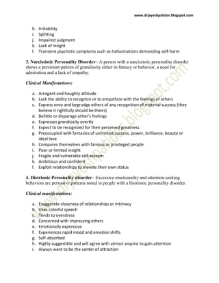 www.drjayeshpatidar.blogspot.com
h. Irritability
i. Splitting
j. Impaired judgment
k. Lack of insight
l. Transient psychotic symptoms such as hallucinations demanding self-harm
3. Narcissistic Personality Disorder– A person with a narcissistic personality disorder
shows a persistent pattern of grandiosity either in fantasy or behavior, a need for
admiration and a lack of empathy.
Clinical Manifestations:
a. Arrogant and haughty attitude
b. Lack the ability to recognize or to empathize with the feelings of others
c. Express envy and begrudge others of any recognition of material success (they
believe it rightfully should be theirs)
d. Belittle or disparage other’s feelings
e. Expresses grandiosity overtly
f. Expect to be recognized for their perceived greatness
g. Preoccupied with fantasies of unlimited success, power, brilliance, beauty or
ideal love
h. Compares themselves with famous or privileged people
i. Poor or limited insight
j. Fragile and vulnerable self-esteem
k. Ambitious and confident
l. Exploit relationships to elevate their own status
4. Histrionic Personality disorder– Excessive emotionality and attention-seeking
behaviors are pervasive patterns noted in people with a histrionic personality disorder.
Clinical manifestations:
a. Exaggerate closeness of relationships or intimacy
b. Uses colorful speech
c. Tends to overdress
d. Concerned with impressing others
e. Emotionally expressive
f. Experiences rapid mood and emotion shifts
g. Self-absorbed
h. Highly suggestible and will agree with almost anyone to gain attention
i. Always want to be the center of attraction
 
