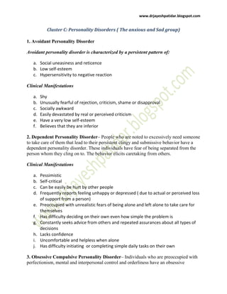 www.drjayeshpatidar.blogspot.com
Cluster C: Personality Disorders ( The anxious and Sad group)
1. Avoidant Personality Disorder
Avoidant personality disorder is characterized by a persistent pattern of:
a. Social uneasiness and reticence
b. Low self-esteem
c. Hypersensitivity to negative reaction
Clinical Manifestations
a. Shy
b. Unusually fearful of rejection, criticism, shame or disapproval
c. Socially awkward
d. Easily devastated by real or perceived criticism
e. Have a very low self-esteem
f. Believes that they are inferior
2. Dependent Personality Disorder– People who are noted to excessively need someone
to take care of them that lead to their persistent clingy and submissive behavior have a
dependent personality disorder. These individuals have fear of being separated from the
person whom they cling on to. The behavior elicits caretaking from others.
Clinical Manifestations
a. Pessimistic
b. Self-critical
c. Can be easily be hurt by other people
d. Frequently reports feeling unhappy or depressed ( due to actual or perceived loss
of support from a person)
e. Preoccupied with unrealistic fears of being alone and left alone to take care for
themselves
f. Has difficulty deciding on their own even how simple the problem is
g. Constantly seeks advice from others and repeated assurances about all types of
decisions
h. Lacks confidence
i. Uncomfortable and helpless when alone
j. Has difficulty initiating or completing simple daily tasks on their own
3. Obsessive Compulsive Personality Disorder– Individuals who are preoccupied with
perfectionism, mental and interpersonal control and orderliness have an obsessive
 