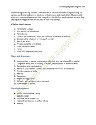 www.drjayeshpatidar.blogspot.com
compulsive personality disorder. Persons with an obsessive compulsive personality are
serious and formal and answer questions with precision and much detail. These people
often seek treatment because of their recognition that life has no pleasure or because they
are experiencing problems at work and in their relationships.
Clinical Manifestations
a. Formal and serious
b. Precise and detail-oriented
c. Perfectionist
d. Constricted emotional range (has difficulty expressing emotions)
e. Stubborn and reluctant to relinquish control
f. Restricted affect
g. Preoccupation to orderliness
h. Have low self-esteem
i. Harsh
j. Have difficulty in relationships
Signs and Symptoms
1. Inappropriate response to stress and inflexible approach to problem solving.
2. Long term difficulties in relating to others, in school and in work situations.
3. Demanding and manipulative.
4. Ability to cause others to react with extreme annoyance or irritability.
5. Poor interpersonal skills.
6. Anxiety
7. Depression
8. Anger and aggression
9. Difficulty with adherence to treatment.
10.Harm to self or others.
Nursing Diagnoses
Ineffective individual coping
Social isolation
Impaired social interaction
High risk for violence to self or others
Anxiety
 