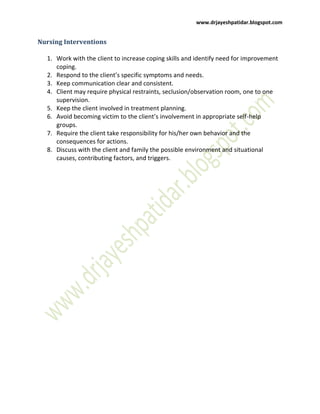 www.drjayeshpatidar.blogspot.com
Nursing Interventions
1. Work with the client to increase coping skills and identify need for improvement
coping.
2. Respond to the client’s specific symptoms and needs.
3. Keep communication clear and consistent.
4. Client may require physical restraints, seclusion/observation room, one to one
supervision.
5. Keep the client involved in treatment planning.
6. Avoid becoming victim to the client’s involvement in appropriate self-help
groups.
7. Require the client take responsibility for his/her own behavior and the
consequences for actions.
8. Discuss with the client and family the possible environment and situational
causes, contributing factors, and triggers.
 