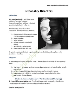 www.drjayeshpatidar.blogspot.com
Personality Disorders
Definition
Personality disorder is defined as the
totality of a person’s unique
biopsychosocial and spiritual traits that
consistently influence behavior.
The following traits are likely in
individuals with a personality disorder:
1. Interpersonal relations that ranges
from distant to overprotective.
2. Suspiciousness
3. Social anxiety
4. Failure to conform to social
norms.
5. Self-destructive behaviors
6. Manipulation and splitting.
Prognosis is poor, and clients experience long term disability and may have other
psychiatric disorders.
Diagnosis
A personality disorder is diagnosed when a person exhibits deviation on the following
areas:
1. Cognition – ways a person interprets and perceives him or herself, other people
and events.
2. Affect – ranges, lability and appropriateness of emotional response
3. Impulse control – ability to control impulses or express behavior at the
appropriate time and place.
Cluster A: Personality Disorders ( The Eccentric and Mad group)
1. Paranoid Personality disorder– People with a paranoid personality disorder are
characterized by an overly suspicious and mistrustful behavior.
Clinical Manifestation
 