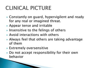  Constantly on guard, hypervigilent and ready
for any real or imagined threat.
 Appear tense and irritable
 Insensitive to the felings of others
 Avoid interactions with others
 Always feel that others are taking advantage
of them
 Extremely oversensitive
 Do not accept responsibility for their own
behavior
 