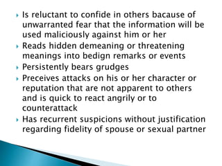  Is reluctant to confide in others bacause of
unwarranted fear that the information will be
used maliciously against him or her
 Reads hidden demeaning or threatening
meanings into bedign remarks or events
 Persistently bears grudges
 Preceives attacks on his or her character or
reputation that are not apparent to others
and is quick to react angrily or to
counterattack
 Has recurrent suspicions without justification
regarding fidelity of spouse or sexual partner
 