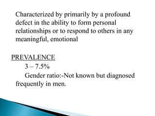 Characterized by primarily by a profound
defect in the ability to form personal
relationships or to respond to others in any
meaningful, emotional
PREVALENCE
3 – 7.5%
Gender ratio:-Not known but diagnosed
frequently in men.
 
