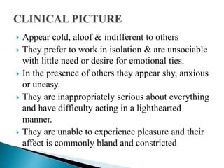  Appear cold, aloof & indifferent to others
 They prefer to work in isolation & are unsociable
with little need or desire for emotional ties.
 In the presence of others they appear shy, anxious
or uneasy.
 They are inappropriately serious about everything
and have difficulty acting in a lighthearted
manner.
 They are unable to experience pleasure and their
affect is commonly bland and constricted
 