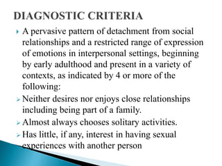  A pervasive pattern of detachment from social
relationships and a restricted range of expression
of emotions in interpersonal settings, beginning
by early adulthood and present in a variety of
contexts, as indicated by 4 or more of the
following:
 Neither desires nor enjoys close relationships
including being part of a family.
 Almost always chooses solitary activities.
 Has little, if any, interest in having sexual
experiences with another person
 